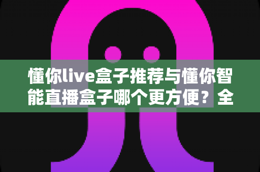 懂你live盒子推荐与懂你智能直播盒子哪个更方便?全维度对比评测,帮你选对不选贵 懂你live盒子推荐与懂你智能直播盒子哪个更方便?全维度对比评测,帮你选对不选贵