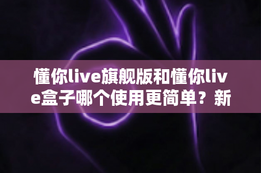 懂你live旗舰版和懂你live盒子哪个使用更简单？新手也能快速上手的全维度对比指南