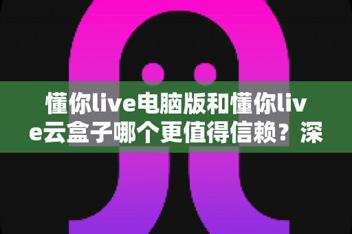 懂你live电脑版和懂你live云盒子哪个更值得信赖？深度对比评测帮你选对工具