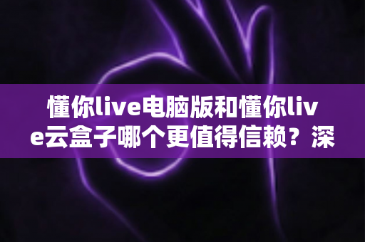 懂你live电脑版和懂你live云盒子哪个更值得信赖？深度对比评测帮你选对工具