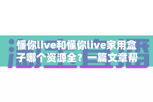 懂你live和懂你live家用盒子哪个资源全?一篇文章帮你彻底搞懂两者差异 懂你live和懂你live家用盒子哪个资源全?一篇文章帮你彻底搞懂两者差异