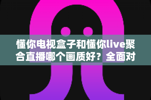 懂你电视盒子和懂你live聚合直播哪个画质好？全面对比解析助你选对高清观影方案
