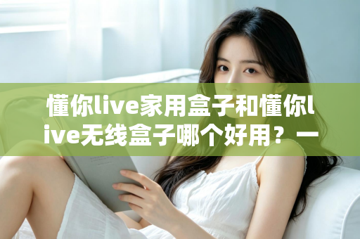 懂你live家用盒子和懂你live无线盒子哪个好用？一文看懂区别，选对不踩坑的直播设备选购指南