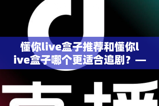 懂你live盒子推荐和懂你live盒子哪个更适合追剧？——追剧党必看的电视盒子深度评测与选购指南