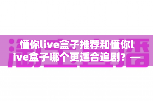 懂你live盒子推荐和懂你live盒子哪个更适合追剧？——追剧党必看的电视盒子深度评测与选购指南