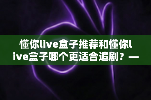 懂你live盒子推荐和懂你live盒子哪个更适合追剧？——追剧党必看的电视盒子深度评测与选购指南