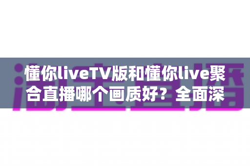 懂你liveTV版和懂你live聚合直播哪个画质好？全面深度对比解析与选购指南