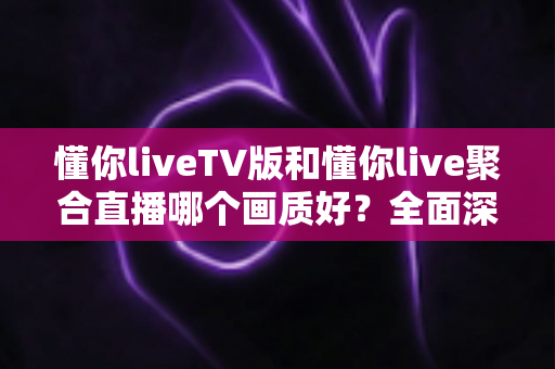 懂你liveTV版和懂你live聚合直播哪个画质好？全面深度对比解析与选购指南