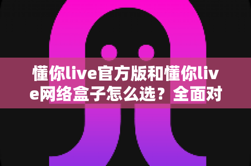 懂你live官方版和懂你live网络盒子怎么选？全面对比分析与选购避坑指南，帮你找到最适合自己的观看方案