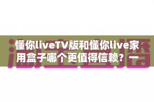懂你liveTV版和懂你live家用盒子哪个更值得信赖？一文看懂区别、选购要点与避坑指南