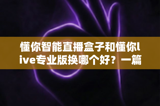 懂你智能直播盒子和懂你live专业版换哪个好？一篇讲透两款直播工具的深度对比与选购指南