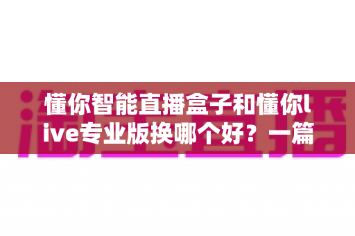 懂你智能直播盒子和懂你live专业版换哪个好？一篇讲透两款直播工具的深度对比与选购指南