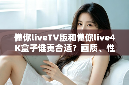 懂你liveTV版和懂你live4K盒子谁更合适？画质、性能、价格全方位深度对比，帮你选对不选贵