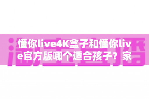 懂你live4K盒子和懂你live官方版哪个适合孩子？家长必读的全面对比与选购指南