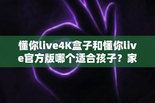 懂你live4K盒子和懂你live官方版哪个适合孩子？家长必读的全面对比与选购指南