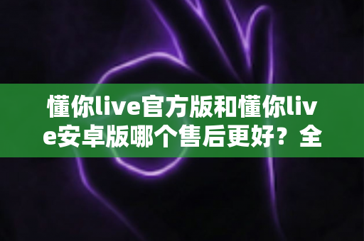 懂你live官方版和懂你live安卓版哪个售后更好?全方位售后对比与版本选择实用指南 懂你live官方版和懂你live安卓版哪个售后更好?全方位售后对比与版本选择实用指南