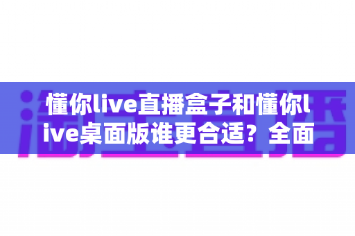 懂你live直播盒子和懂你live桌面版谁更合适？全面对比分析帮你找到最佳直播方案