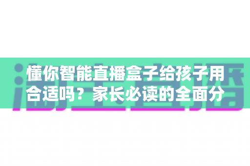懂你智能直播盒子给孩子用合适吗？家长必读的全面分析与科学使用指南