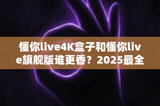 懂你live4K盒子和懂你live旗舰版谁更香？2025最全对比评测带你一次看懂选购门道
