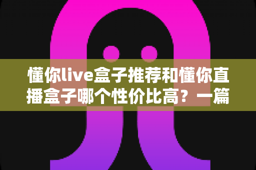 懂你live盒子推荐和懂你直播盒子哪个性价比高？一篇文章帮你选对不踩坑