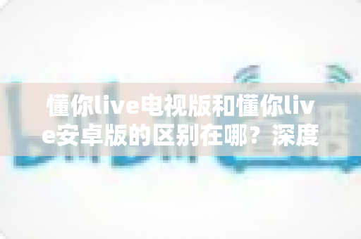 懂你live电视版和懂你live安卓版的区别在哪?深度解析两大版本的差异与选择指南 懂你live电视版和懂你live安卓版的区别在哪?深度解析两大版本的差异与选择指南