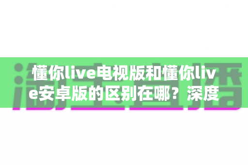 懂你live电视版和懂你live安卓版的区别在哪？深度解析两大版本的差异与选择指南