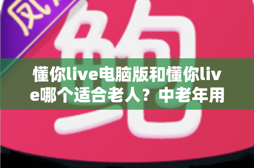 懂你live电脑版和懂你live哪个适合老人?中老年用户版本选择全指南 懂你live电脑版和懂你live哪个适合老人?中老年用户版本选择全指南