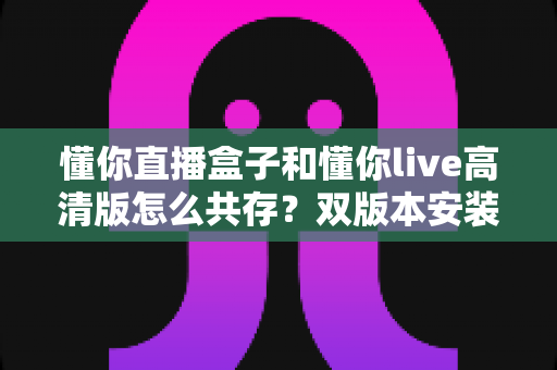 懂你直播盒子和懂你live高清版怎么共存?双版本安装兼容全攻略,一篇文章彻底解决冲突烦恼 懂你直播盒子和懂你live高清版怎么共存?双版本安装兼容全攻略,一篇文章彻底解决冲突烦恼