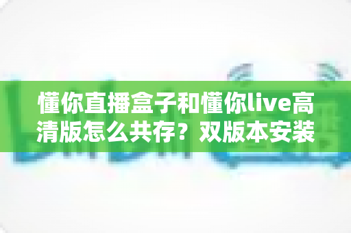 懂你直播盒子和懂你live高清版怎么共存?双版本安装兼容全攻略,一篇文章彻底解决冲突烦恼 懂你直播盒子和懂你live高清版怎么共存?双版本安装兼容全攻略,一篇文章彻底解决冲突烦恼