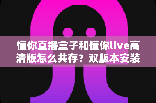 懂你直播盒子和懂你live高清版怎么共存？双版本安装兼容全攻略，一篇文章彻底解决冲突烦恼