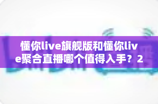 懂你live旗舰版和懂你live聚合直播哪个值得入手?2024最全对比选购指南 懂你live旗舰版和懂你live聚合直播哪个值得入手?2024最全对比选购指南