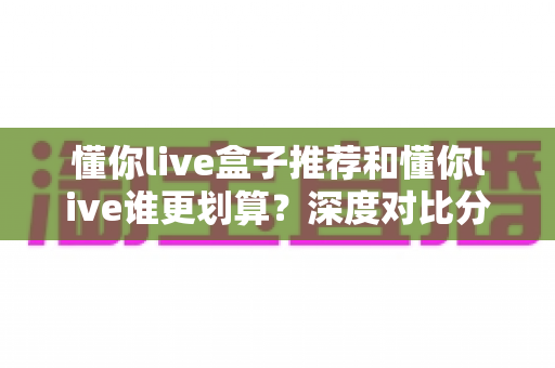 懂你live盒子推荐和懂你live谁更划算?深度对比分析帮你做出明智选择 懂你live盒子推荐和懂你live谁更划算?深度对比分析帮你做出明智选择