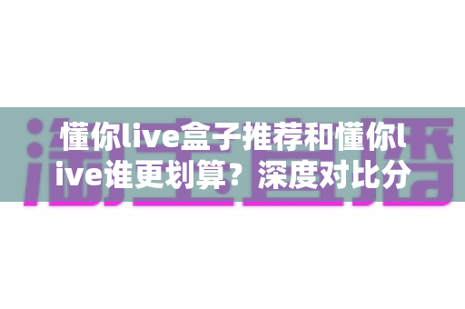懂你live盒子推荐和懂你live谁更划算?深度对比分析帮你做出明智选择 懂你live盒子推荐和懂你live谁更划算?深度对比分析帮你做出明智选择