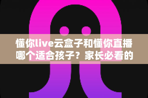 懂你live云盒子和懂你直播哪个适合孩子？家长必看的深度对比与选购指南