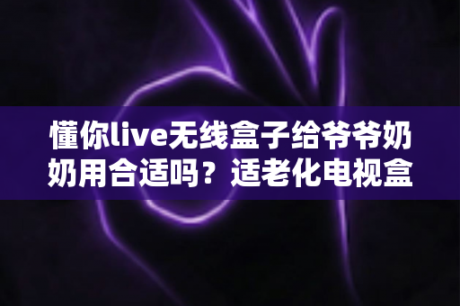 懂你live无线盒子给爷爷奶奶用合适吗？适老化电视盒子真实体验与选购全指南