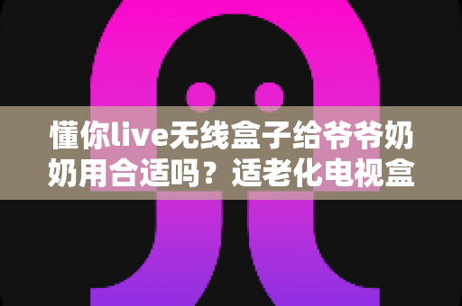 懂你live无线盒子给爷爷奶奶用合适吗？适老化电视盒子真实体验与选购全指南