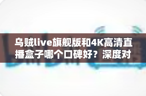 乌贼live旗舰版和4K高清直播盒子哪个口碑好?深度对比测评帮你选对不选贵 乌贼live旗舰版和4K高清直播盒子哪个口碑好?深度对比测评帮你选对不选贵