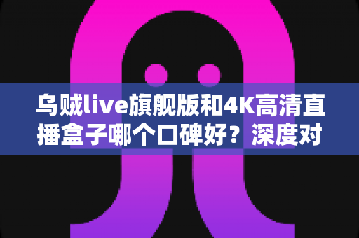 乌贼live旗舰版和4K高清直播盒子哪个口碑好?深度对比测评帮你选对不选贵 乌贼live旗舰版和4K高清直播盒子哪个口碑好?深度对比测评帮你选对不选贵
