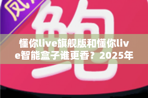 懂你live旗舰版和懂你live智能盒子谁更香?2025年最全配置、功能与性价比对比选购指南 懂你live旗舰版和懂你live智能盒子谁更香?2025年最全配置、功能与性价比对比选购指南