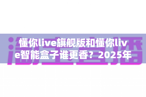 懂你live旗舰版和懂你live智能盒子谁更香?2025年最全配置、功能与性价比对比选购指南 懂你live旗舰版和懂你live智能盒子谁更香?2025年最全配置、功能与性价比对比选购指南