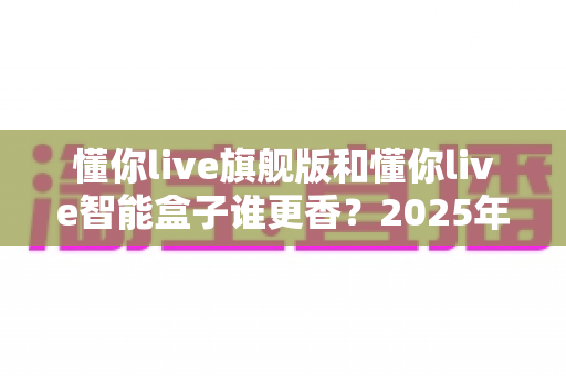懂你live旗舰版和懂你live智能盒子谁更香？2025年最全配置、功能与性价比对比选购指南