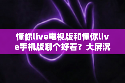 懂你live电视版和懂你live手机版哪个好看?大屏沉浸与小屏灵活的终极对比指南 懂你live电视版和懂你live手机版哪个好看?大屏沉浸与小屏灵活的终极对比指南