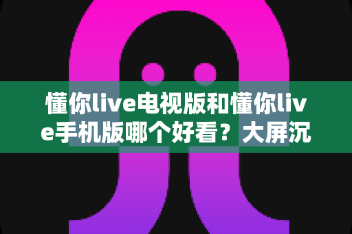 懂你live电视版和懂你live手机版哪个好看?大屏沉浸与小屏灵活的终极对比指南 懂你live电视版和懂你live手机版哪个好看?大屏沉浸与小屏灵活的终极对比指南