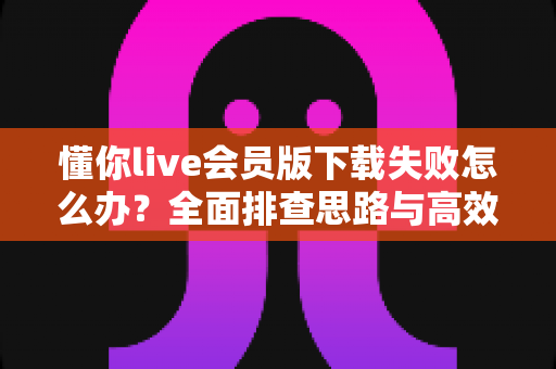 懂你live会员版下载失败怎么办？全面排查思路与高效解决攻略一览