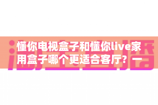 懂你电视盒子和懂你live家用盒子哪个更适合客厅?一篇文章帮你选对不踩坑 懂你电视盒子和懂你live家用盒子哪个更适合客厅?一篇文章帮你选对不踩坑