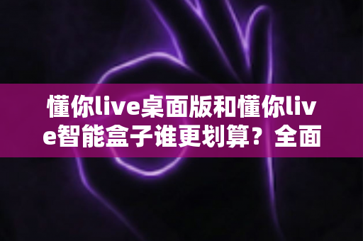 懂你live桌面版和懂你live智能盒子谁更划算?全面深度对比帮你省钱选购指南 懂你live桌面版和懂你live智能盒子谁更划算?全面深度对比帮你省钱选购指南
