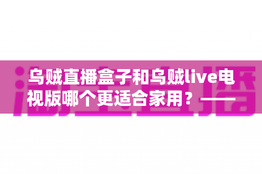 乌贼直播盒子和乌贼live电视版哪个更适合家用?——家用大屏观看方案全方位对比与选购攻略 乌贼直播盒子和乌贼live电视版哪个更适合家用?——家用大屏观看方案全方位对比与选购攻略