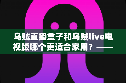 乌贼直播盒子和乌贼live电视版哪个更适合家用?——家用大屏观看方案全方位对比与选购攻略 乌贼直播盒子和乌贼live电视版哪个更适合家用?——家用大屏观看方案全方位对比与选购攻略