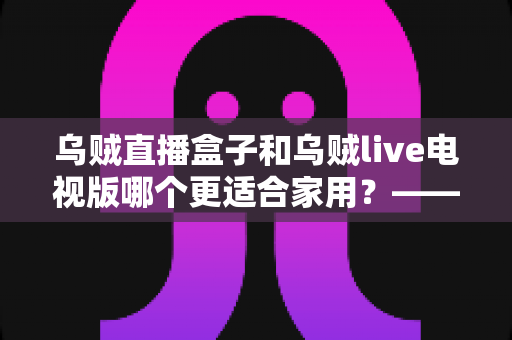 乌贼直播盒子和乌贼live电视版哪个更适合家用？——家用大屏观看方案全方位对比与选购攻略