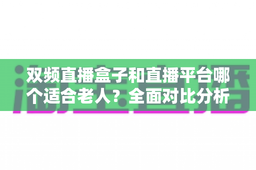 双频直播盒子和直播平台哪个适合老人？全面对比分析与选购指南